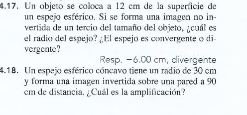 Un objeto se coloca a 12 cm de la superfície de
un espejo esférico. Si se forma una imagen no in-
vertida de un tercio del tamaño del objeto, ¿cuál es
el radio del espejo? ¿El espejo es convergente o di-
vergente?
Resp. −6.00 cm, divergente
4.18. Un espejo esférico cóncavo tiene un radio de 30 cm
y forma una imagen invertida sobre una pared a 90
cm de distancia. ¿Cuál es la amplificación?