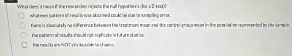 What does it mean if the researcher rejects the null hypothesis (for a Z -test)?
whatever pattern of results was obtained could be due to sampling error.
there is absolutely no difference between the treatment mean and the control group mean in the population represented by the sample.
the pattern of results should not replicate in future studies.
the results are NOT attributable to chance.