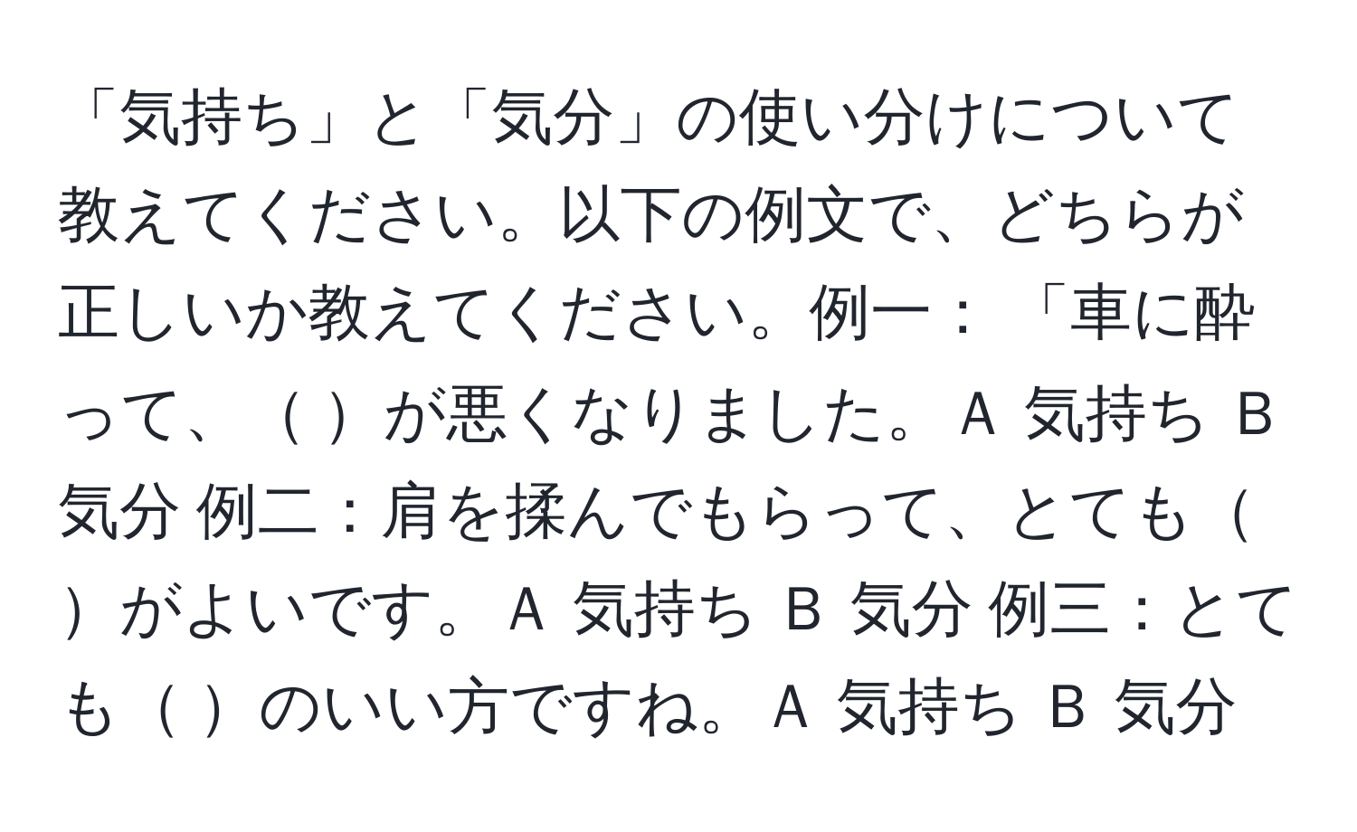 「気持ち」と「気分」の使い分けについて教えてください。以下の例文で、どちらが正しいか教えてください。例一： 「車に酔って、 が悪くなりました。Ａ 気持ち Ｂ 気分 例二：肩を揉んでもらって、とても がよいです。Ａ 気持ち Ｂ 気分 例三：とても のいい方ですね。Ａ 気持ち Ｂ 気分