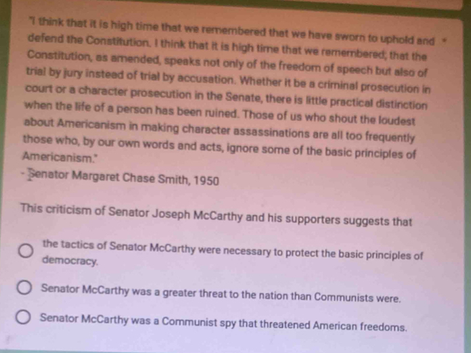 "I think that it is high time that we remembered that we have sworn to uphold and “
defend the Constitution. I think that it is high time that we remembered; that the
Constitution, as amended, speaks not only of the freedom of speech but also of
trial by jury instead of trial by accusation. Whether it be a criminal prosecution in
court or a character prosecution in the Senate, there is little practical distinction
when the life of a person has been ruined. Those of us who shout the loudest
about Americanism in making character assassinations are all too frequently
those who, by our own words and acts, ignore some of the basic principles of
Americanism."
- Senator Margaret Chase Smith, 1950
This criticism of Senator Joseph McCarthy and his supporters suggests that
the tactics of Senator McCarthy were necessary to protect the basic principles of
democracy.
Senator McCarthy was a greater threat to the nation than Communists were.
Senator McCarthy was a Communist spy that threatened American freedoms.