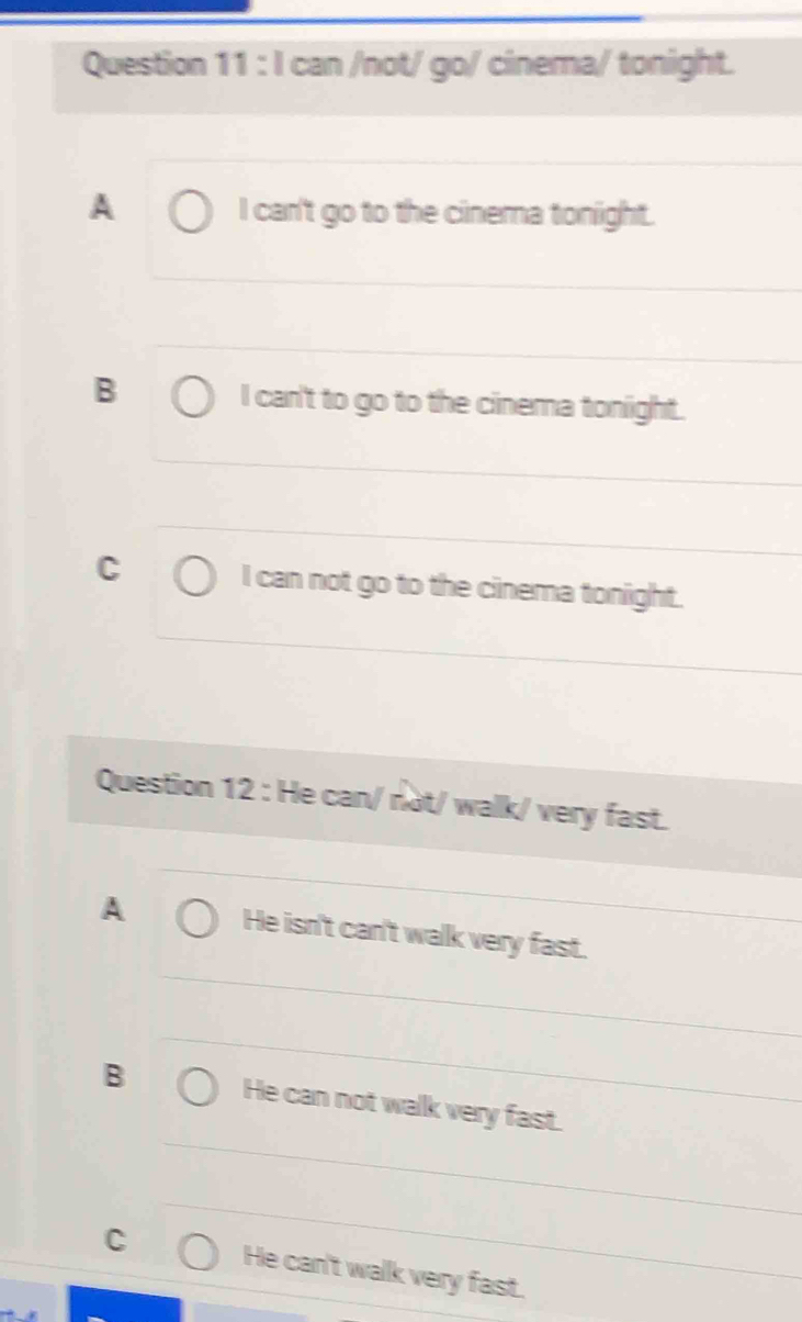 can /not/ go/ cinema/ tonight.
A I can't go to the cinema tonight.
B
I can't to go to the cinema tonight.
C I can not go to the cinema tonight.
Question 12 : He can/ not/ walk/ very fast.
A He isn't can't walk very fast.
B He can not walk very fast.
C He can't walk very fast.