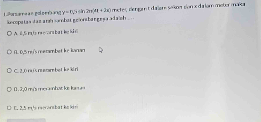 Persamaan gelombang y=0,5sin 2π (4t+2x) meter, dengan t dalam sekon dan x dalam meter maka
kecepatan dan arah rambat gelombangnya adalah ....
A. 0,5 m/s merambat ke kiri
B. 0,5 m/s merambat ke kanan
C. 2,0 m/s merambat ke kiri
D. 2,0 m/s merambat ke kanan
E. 2,5 m/s merambat ke kiri