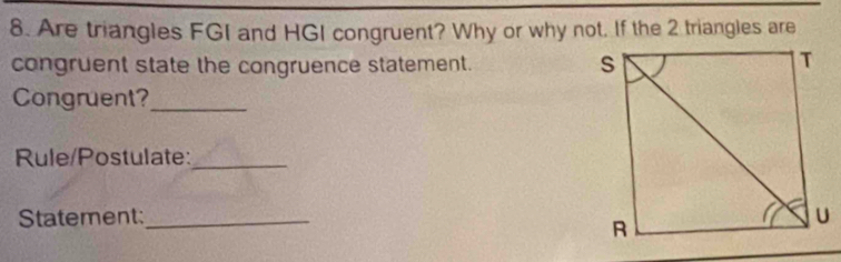 Are triangles FGI and HGI congruent? Why or why not. If the 2 triangles are 
congruent state the congruence statement. 
Congruent?_ 
Rule/Postulate:_ 
Statement:_