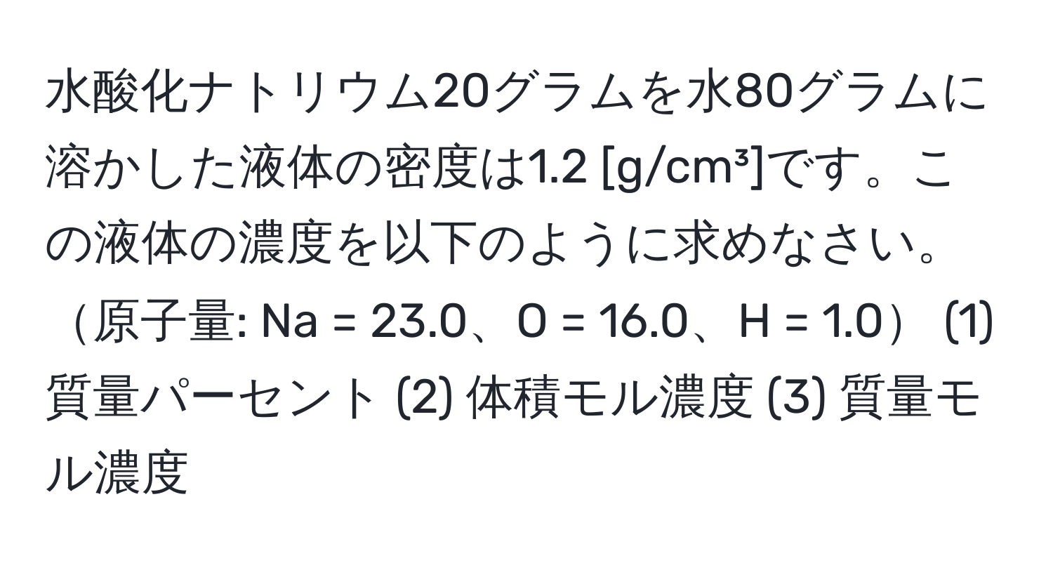 水酸化ナトリウム20グラムを水80グラムに溶かした液体の密度は1.2 [g/cm³]です。この液体の濃度を以下のように求めなさい。原子量: Na = 23.0、O = 16.0、H = 1.0 (1) 質量パーセント (2) 体積モル濃度 (3) 質量モル濃度