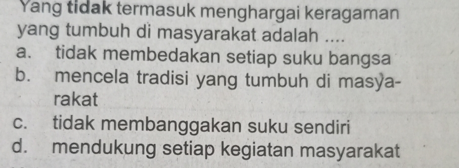 Yang tidak termasuk menghargai keragaman
yang tumbuh di masyarakat adalah ....
a. tidak membedakan setiap suku bangsa
b. mencela tradisi yang tumbuh di masya-
rakat
c. tidak membanggakan suku sendiri
d. mendukung setiap kegiatan masyarakat