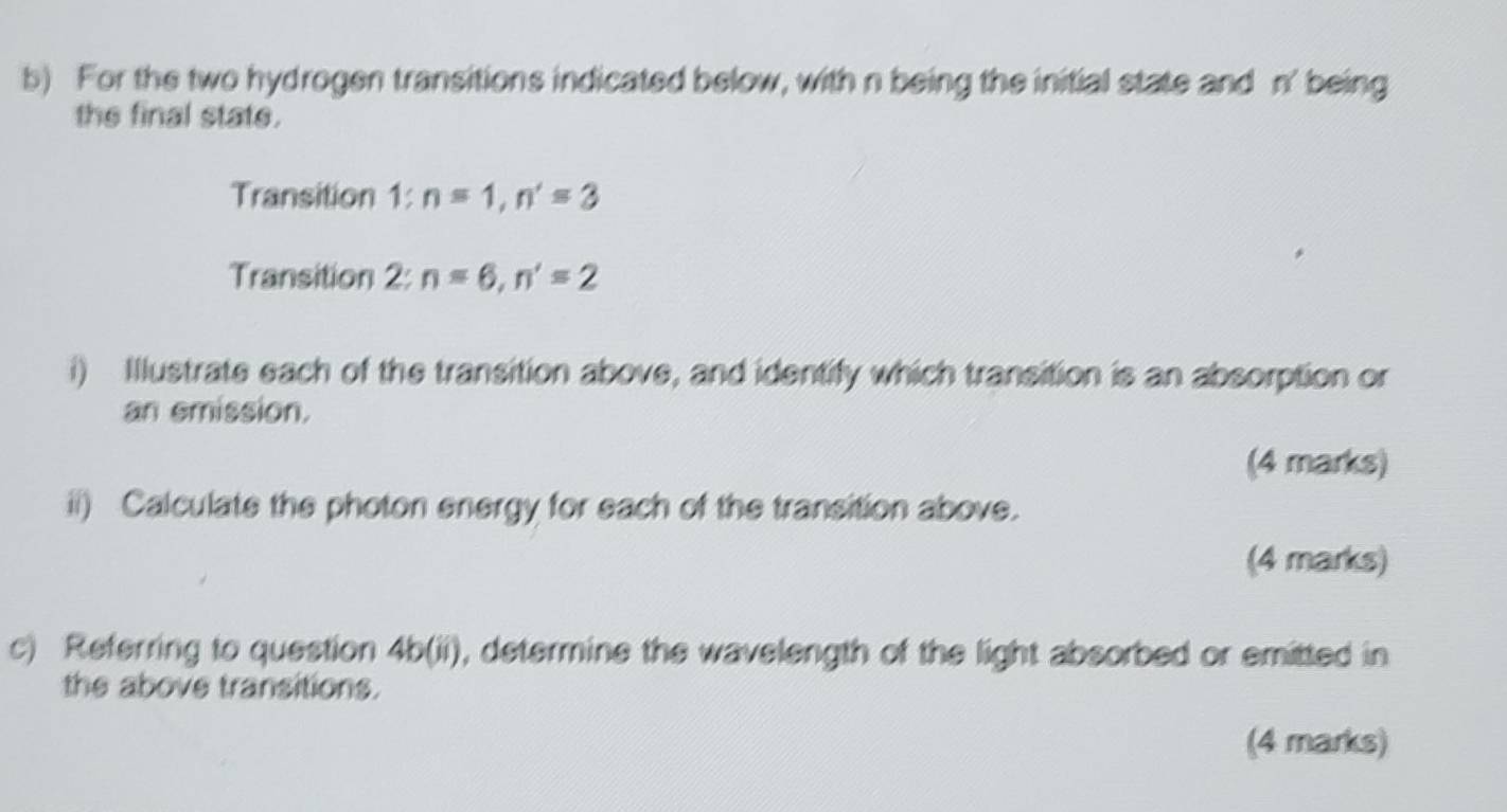 For the two hydrogen transitions indicated below, with n being the initial state and n' being 
the final state. 
Transition 1:n=1, n'=3
Transition 2: n=6, n'=2
i) Illustrate each of the transition above, and identify which transition is an absorption or 
an emission. 
(4 marks) 
ii) Calculate the photon energy for each of the transition above. 
(4 marks) 
c) Referring to question 4b 01) ), determine the wavelength of the light absorbed or emitted in 
the above transitions. 
(4 marks)