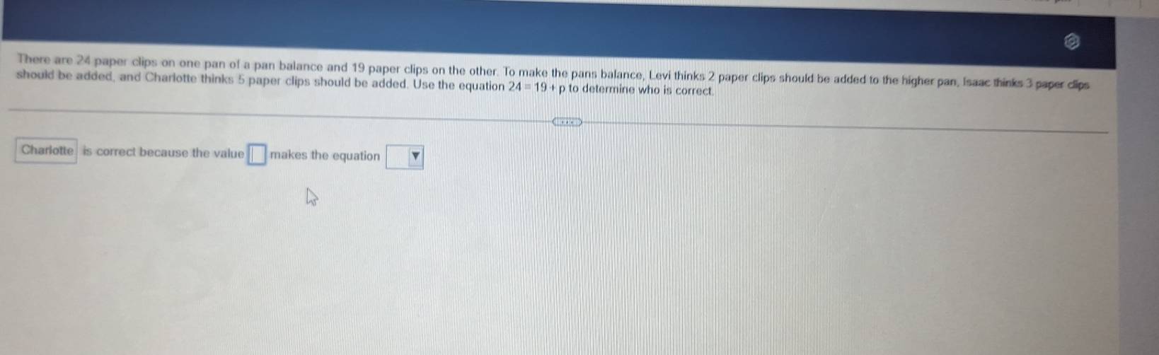 There are 24 paper clips on one pan of a pan balance and 19 paper clips on the other. To make the pans balance, Levi thinks 2 paper clips should be added to the higher pan, Isaac thinks 3 paper dlips 
should be added, and Charlotte thinks 5 paper clips should be added. Use the equation 24=19+p to determine who is correct 
Charlotte is correct because the value □ makes the equation □