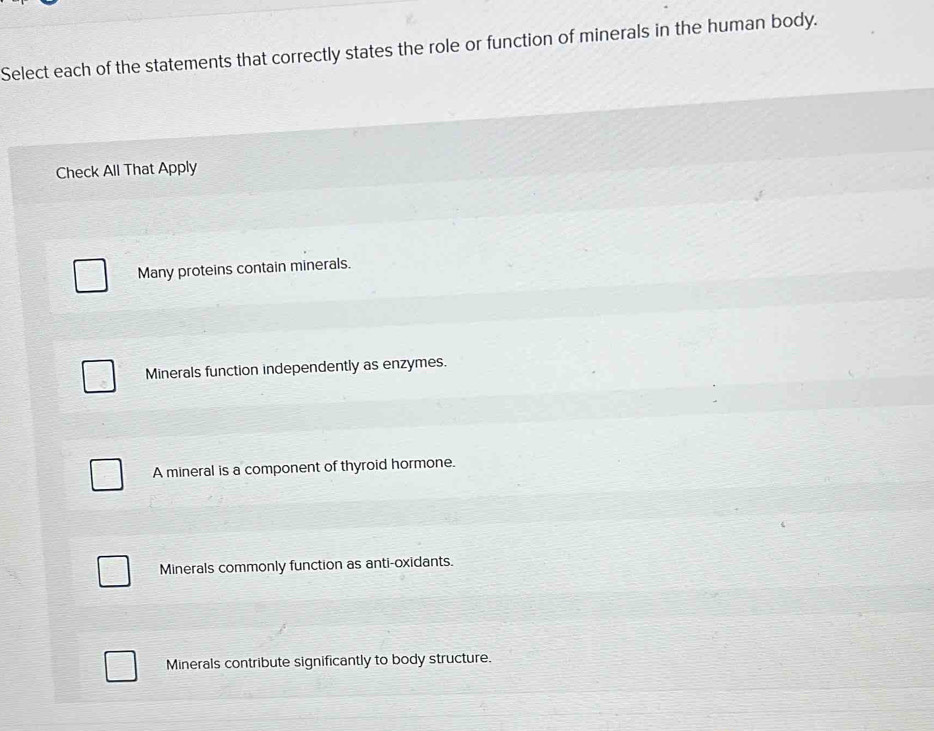 Select each of the statements that correctly states the role or function of minerals in the human body.
Check All That Apply
Many proteins contain minerals.
Minerals function independently as enzymes.
A mineral is a component of thyroid hormone.
Minerals commonly function as anti-oxidants.
Minerals contribute significantly to body structure.