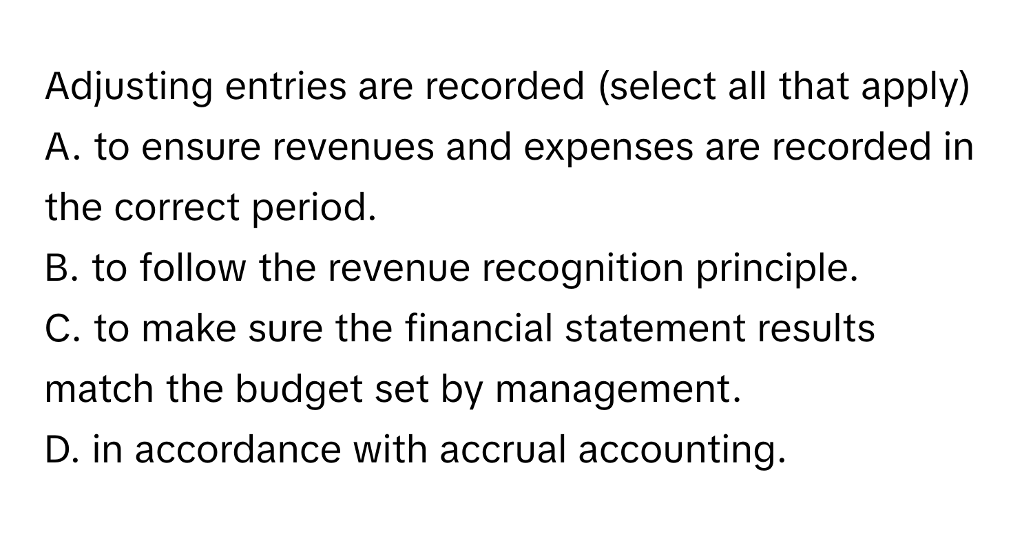 Adjusting entries are recorded (select all that apply)
A. to ensure revenues and expenses are recorded in the correct period.
B. to follow the revenue recognition principle.
C. to make sure the financial statement results match the budget set by management.
D. in accordance with accrual accounting.