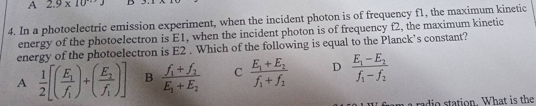 A 2.9* 10^(-19)J D
4. In a photoelectric emission experiment, when the incident photon is of frequency f1, the maximum kinetic
energy of the photoelectron is E1, when the incident photon is of frequency f2, the maximum kinetic
energy of the photoelectron is E2. Which of the following is equal to the Planck’s constant?
D
A  1/2 [(frac E_1f_1)+(frac E_2f_1)] B frac f_1+f_2E_1+E_2 C frac E_1+E_2f_1+f_2 frac E_1-E_2f_1-f_2
radio station. What is the