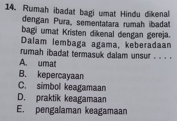 Rumah ibadat bagi umat Hindu dikenal
dengan Pura, sementatara rumah ibadat
bagi umat Kristen dikenal dengan gereja.
Dalam lembaga agama, keberadaan
rumah ibadat termasuk dalam unsur . . . .
A. umat
B. kepercayaan
C. simbol keagamaan
D. praktik keagamaan
E. pengalaman keagamaan