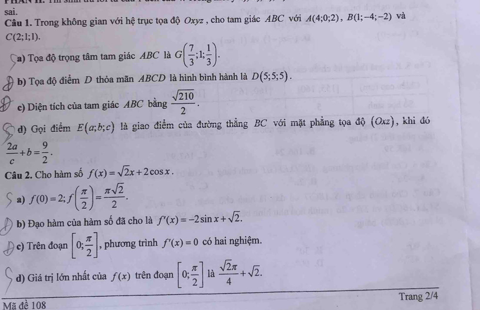 sai. 
Câu 1. Trong không gian với hệ trục tọa độ Oxyz , cho tam giác ABC với A(4;0;2), B(1;-4;-2) và
C(2;1;1). 
Ta) Tọa độ trọng tâm tam giác ABC là G( 7/3 ;1; 1/3 ). 
b) Tọa độ điểm D thỏa mãn ABCD là hình bình hành là D(5;5;5). 
c) Diện tích của tam giác ABC bằng  sqrt(210)/2 . 
d) Gọi điểm E(a;b;c) là giao điểm của đường thẳng BC với mặt phẳng tọa độ (Oxz) , khi đó
 2a/c +b= 9/2 . 
Câu 2. Cho hàm số f(x)=sqrt(2)x+2cos x. 
a) f(0)=2; f( π /2 )= π sqrt(2)/2 . 
b) Đạo hàm của hàm số đã cho là f'(x)=-2sin x+sqrt(2). 
c) Trên đoạn [0; π /2 ] , phương trình f'(x)=0 có hai nghiệm. 
d) Giá trị lớn nhất của f(x) trên đoạn [0; π /2 ] là  sqrt(2)π /4 +sqrt(2). 
Trang 2/4
Mã đề 108