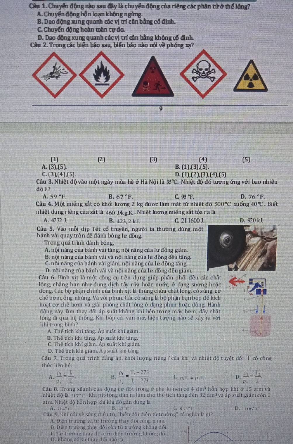 Chuyển động nào sau đây là chuyển động của riêng các phân tử ở thể lộng?
A. Chuyển động hỗn loạn không ngừng.
B. Dao động xung quanh các vị trí cân bằng cố định.
C. Chuyển động hoàn toàn tự do.
D. Dao động xung quanh các vị trí cân bằng không cố định.
Câu 2. Trong các biển báo sau, biển báo nào nói về phóng xạ?
9
(1) (2) (3) (4) (5)
A. (3),(5). B. |1|3|. 5).
C. (3),(4),(5). D. (1),(2),(3),(4),(5).
Câu 3. Nhiệt độ vào một ngày mùa hè ở Hà Nội là 35°C.. Nhiệt độ đó tương ứng với bao nhiêu
độ F?
A. 59°F. B. 67°F. C 95°F. D. 76°F.
Câu 4. Một miếng sắt có khối lượng 2 kg được làm mát từ nhiệt độ 500°C xuống 40°C. Biết
nhiệt dung riêng của sắt là 460 Jkg.K . Nhiệt lượng miếng sắt tỏa ra là
A. 4232J. B. 423, 2 kJ. C. 21 1600 J. D. 920 kJ.
Câu 5. Vào mỗi dịp Tết cổ truyền, người ta thường dùng mộ
bánh vải quay tròn để đánh bóng lư đồng.
Trong quá trình đánh bóng,
A. nội năng của bánh vải tăng, nội năng của lư đồng giảm.
B. nội năng của bánh vải và nội năng của lư đồng đều tăng.
C. nội năng của bánh vải giảm, nội năng của lư đồng tăng.
D. nội năng của bánh vái và nội năng của lư đồng đều giảm.
Câu 6. Bình xit là một công cu tiên dung giúp phân phối đều các chất
lông, chẳng han như dung dịch tấy rửa hoặc nước, ở dạng sương hoặc
dòng. Các bộ phận chính của bình xịt là thùng chứa chất lỏng, cò súng, cơ
chế bơm, ống nhúng, Và vòi phun. Các cò súng là bộ phận bạn bóp để kích
hoạt cơ chế bơm và giải phóng chất lỏng ở dạng phun hoặc dòng. Hành
động này làm thay đối áp suất không khí bên trong máy bơm, đẩy chất
lồng đi qua hệ thống. Khi bóp cò, van mở, hiện tượng nào sẽ xảy ra với
khf trong bình?
A. Thế tích khí tăng. Áp suất khí giảm
B. Thế tích khí tăng. Áp suất khí tăng.
C. Thế tích khí giảm. Áp suất khí giảm.
D. Thể tích khí giảm. Áp suất khí tăng
Câu 7. Trong quá trình đẳng áp, khối lượng riêng Acủa khí và nhiệt độ tuyệt đối T có công
thức liên hệ:
A. frac rho _1rho _2=frac T_1T_2. frac rho _1rho _2=frac T_2-273T_1-273. C. p_1T_2=rho _2T_1 D. frac P_1P_2=frac T_2T_1.
B.
Câu 8. Trong xilanh của động cơ đốt trong ở chu kì nén có 4 dm^3 hỗn hợp khí ở 15 atm và
nhiệt độ là 317°C Khi pít-tông dân ra làm cho thể tích tăng đến 32 dm³ và áp suất giảm còn 1
atm. Nhiệt độ hỗn hợp khí khi đó gần đúng là
A. 314°C. B. 42°C. C 833°C D. 1106°C.
Cấu 9. Khi nói về sóng điện từ, "biên đổi điện từ trường" có nghĩa là gì?
A. Điện trường và từ trưởng thay đổi cùng nhau. “   
B. Điện trường thay đối còn từ trường không đối.
C. Từ trường thay đối còn điện trường không đối 220
D. Không có sự thay đối nào cá.