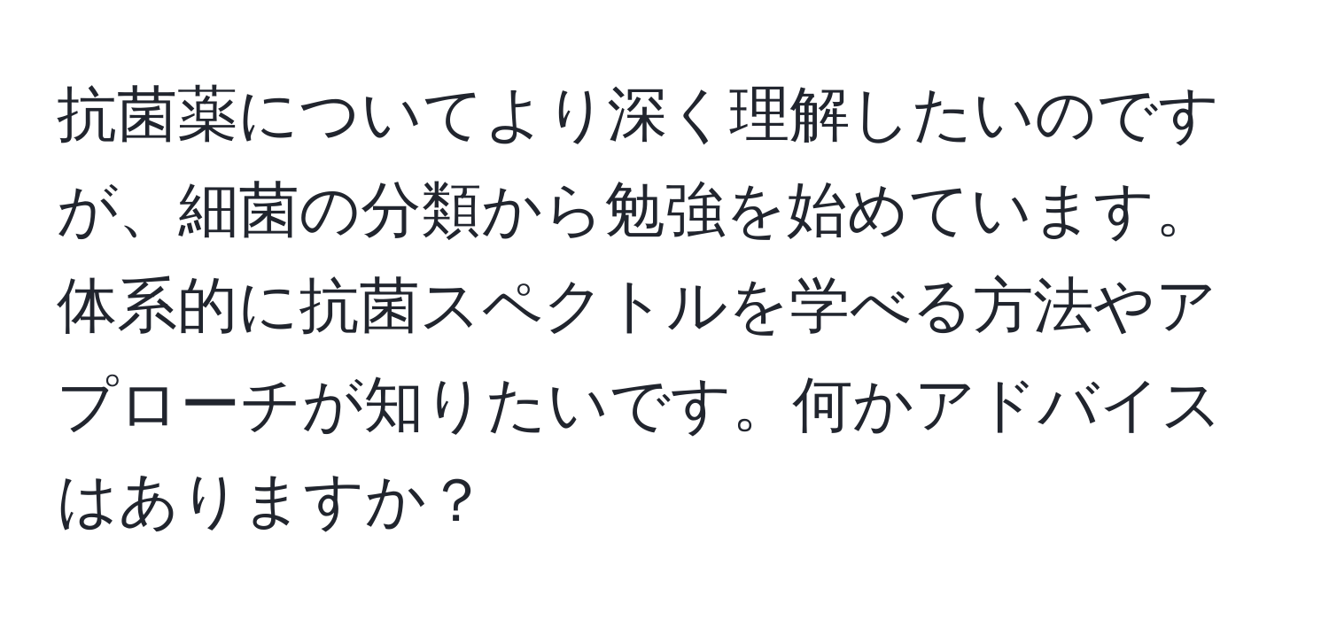 抗菌薬についてより深く理解したいのですが、細菌の分類から勉強を始めています。体系的に抗菌スペクトルを学べる方法やアプローチが知りたいです。何かアドバイスはありますか？