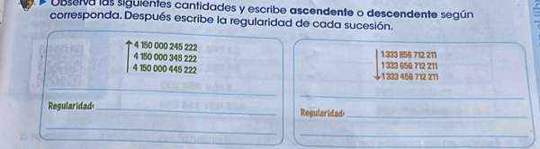 Observa las siguientes cantidades y escribe ascendente o descendente según
corresponda. Después escribe la regularidad de cada sucesión.
4 150 000 245 222
4 150 000 345 222 1 333 856 712 211
4 150 000 445 222 1 333 656 712 211
1333 456 712 211
__
_
Regularidad _Regularidad_
_
_.