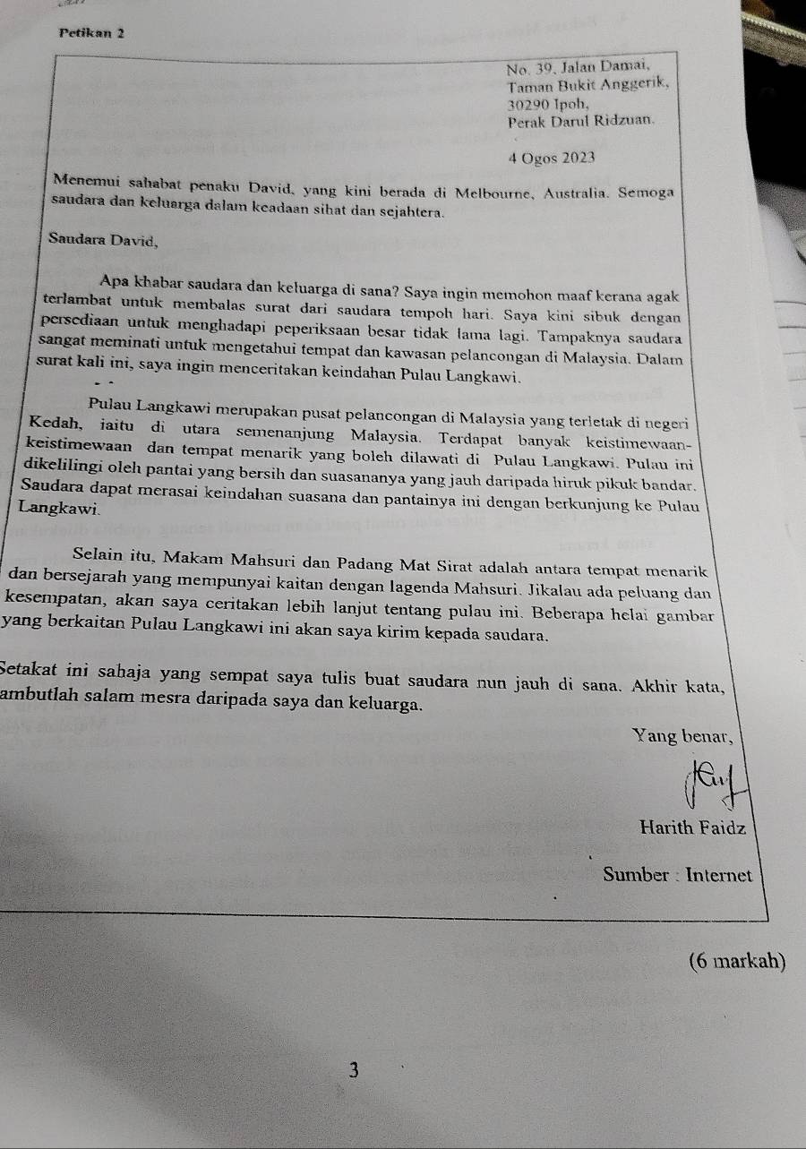 Petikan 2
No. 39, Jalan Damai,
Taman Bukit Anggerik,
30290 Ipoh,
Perak Darul Ridzuan.
4 Ogos 2023
Menemui sahabat penaku David, yang kini berada di Melbourne, Australia. Semoga
saudara dan keluarga dalam keadaan sihat dan sejahtera.
Saudara David,
Apa khabar saudara dan keluarga di sana? Saya ingin memohon maaf kerana agak
terlambat untuk membalas surat dari saudara tempoh hari. Saya kini sibuk dengan
persediaan untuk menghadapi peperiksaan besar tidak lama lagi. Tampaknya saudara
sangat meminati untuk mengetahui tempat dan kawasan pelancongan di Malaysia. Dalam
surat kali ini, saya ingin menceritakan keindahan Pulau Langkawi.
Pulau Langkawi merupakan pusat pelancongan di Malaysia yang terłetak di negeri
Kedah, iaitu di utara semenanjung Malaysia. Terdapat banyak keistimewaan-
keistimewaan dan tempat menarik yang boleh dilawati di Pulau Langkawi. Pulau ini
dikelilingi oleh pantai yang bersih dan suasananya yang jauh daripada hiruk pikuk bandar.
Saudara dapat merasai keindahan suasana dan pantainya ini dengan berkunjung ke Pulau
Langkawi.
Selain itu, Makam Mahsuri dan Padang Mat Sirat adalah antara tempat menarik
dan bersejarah yang mempunyai kaitan dengan lagenda Mahsuri. Jikalau ada peluang dan
kesempatan, akan saya ceritakan lebih lanjut tentang pulau ini. Beberapa helai gambar
yang berkaitan Pulau Langkawi ini akan saya kirim kepada saudara.
Setakat ini sahaja yang sempat saya tulis buat saudara nun jauh di sana. Akhir kata,
ambutlah salam mesra daripada saya dan keluarga.
Yang benar,
Harith Faidz
Sumber : Internet
(6 markah)
3