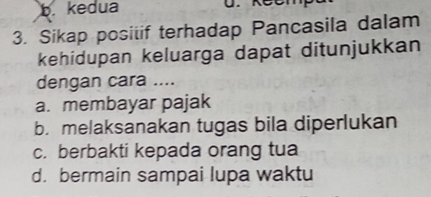 b. kedua
3. Sikap positif terhadap Pancasila dalam
kehidupan keluarga dapat ditunjukkan
dengan cara ....
a. membayar pajak
b. melaksanakan tugas bila diperlukan
c. berbakti kepada orang tua
d. bermain sampai lupa waktu