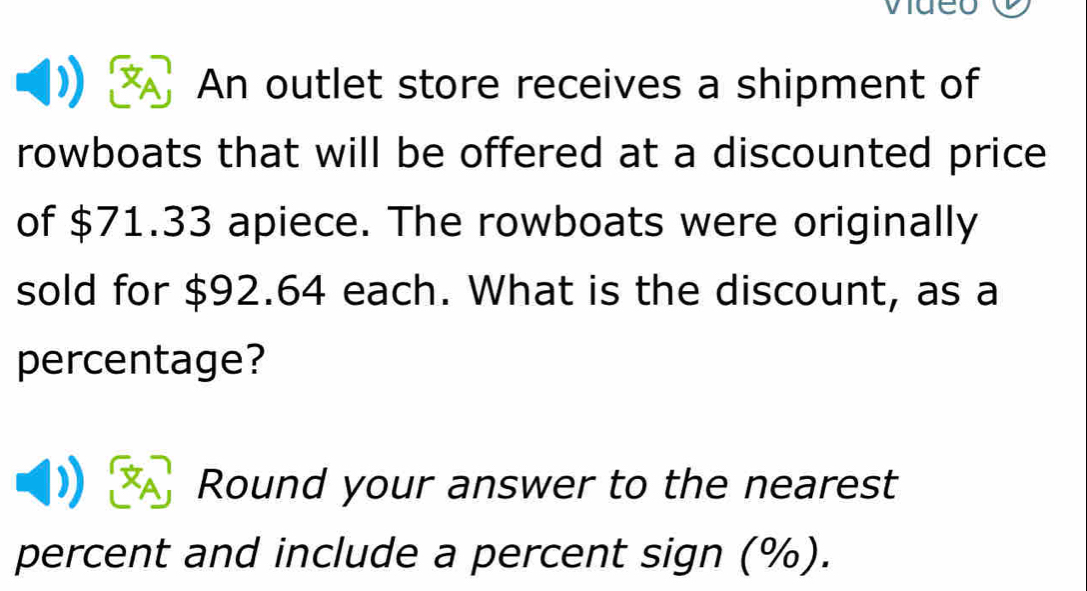 An outlet store receives a shipment of 
rowboats that will be offered at a discounted price 
of $71.33 apiece. The rowboats were originally 
sold for $92.64 each. What is the discount, as a 
percentage? 
Round your answer to the nearest 
percent and include a percent sign (%).