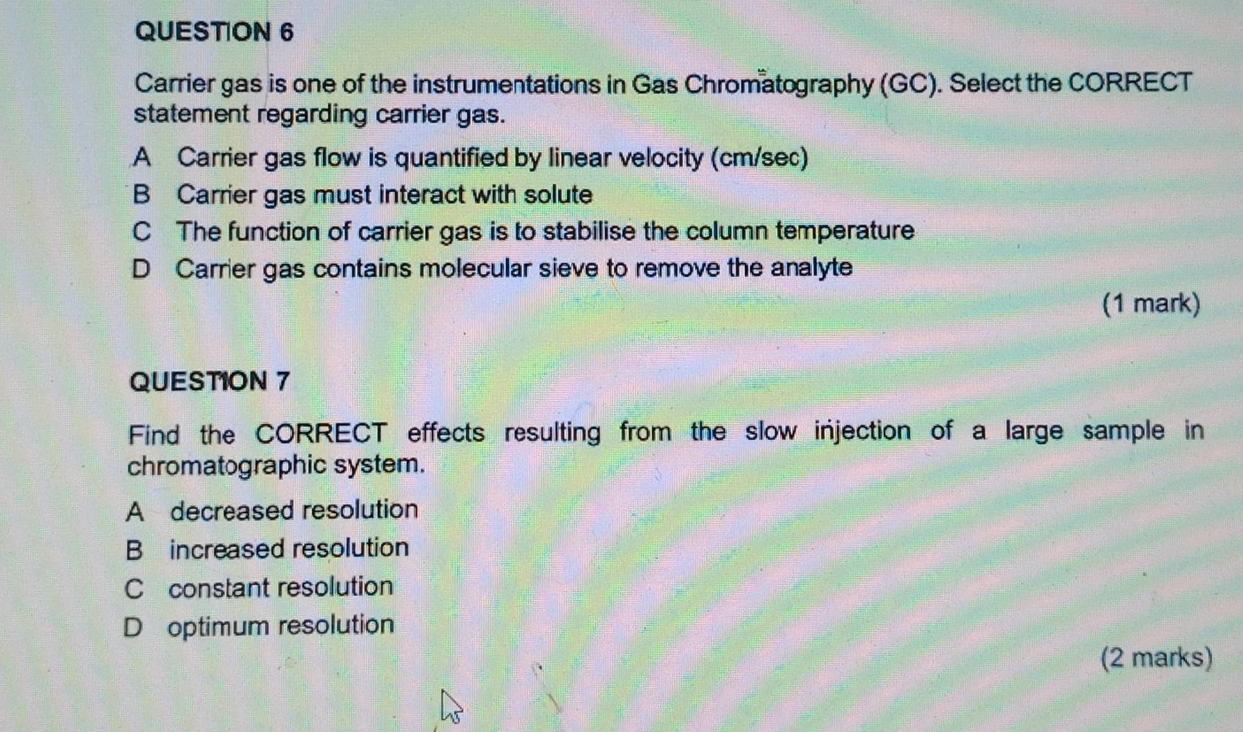 Carrier gas is one of the instrumentations in Gas Chromatography (GC). Select the CORRECT
statement regarding carrier gas.
A Carrier gas flow is quantified by linear velocity (cm/sec)
B Carrier gas must interact with solute
C The function of carrier gas is to stabilise the column temperature
D Carrier gas contains molecular sieve to remove the analyte
(1 mark)
QUESTION 7
Find the CORRECT effects resulting from the slow injection of a large sample in
chromatographic system.
A decreased resolution
B increased resolution
C constant resolution
D optimum resolution
(2 marks)