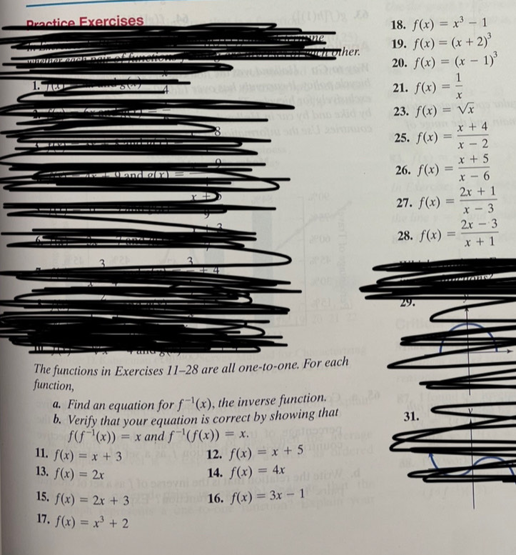 f(x)=x^3-1
19. f(x)=(x+2)^3
m s a h ar a n d s n a r e e l l uch other. 20. f(x)=(x-1)^3
1. 7(x) … 8() 21. f(x)= 1/x 
23. f(x)=sqrt(x)
8 
25. f(x)= (x+4)/x-2 
n g(x)= 26. f(x)= (x+5)/x-6 
x
27. f(x)= (2x+1)/x-3 
28. f(x)= (2x-3)/x+1 
3
3
4 
29. 
The functions in Exercises 11-28 are all one-to-one. For each 
function, 
a. Find an equation for f^(-1)(x) , the inverse function. 
b. Verify that your equation is correct by showing that 31.
f(f^(-1)(x))=x and f^(-1)(f(x))=x. 
11. f(x)=x+3 12. f(x)=x+5
13. f(x)=2x 14. f(x)=4x
15. f(x)=2x+3 16. f(x)=3x-1
17. f(x)=x^3+2