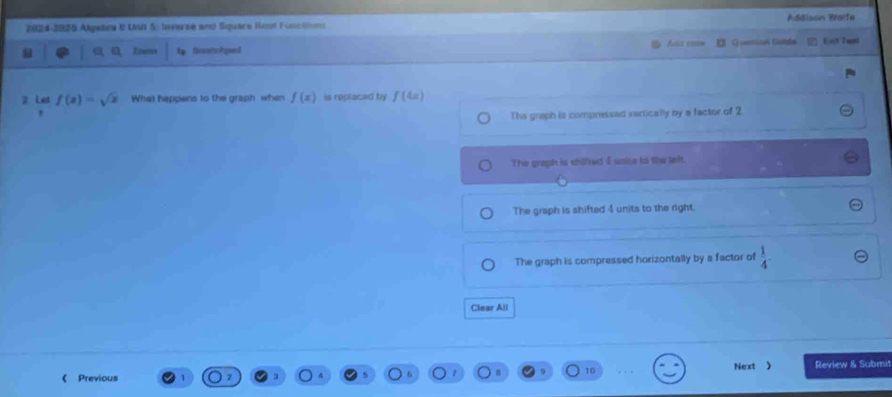 2024-2925 Algabr 0 UWI S; Inverse an Square Rost Functoe Addison Worfe
a Ip Dicsotto Age I D Quentices Guède Esct l not
2 Les f(x)=sqrt(x) What happens to the graph when f(x) is replaced by f(4x)
,
The graph is compressed vertically by a factor of 2.
The graph is chilfedI uaise to the teft.
The graph is shifted 4 units to the right.
The graph is compressed horizontally by a factor of  1/4 -
Clear All
《 Previous Next 》 Review & Submit
z n 10