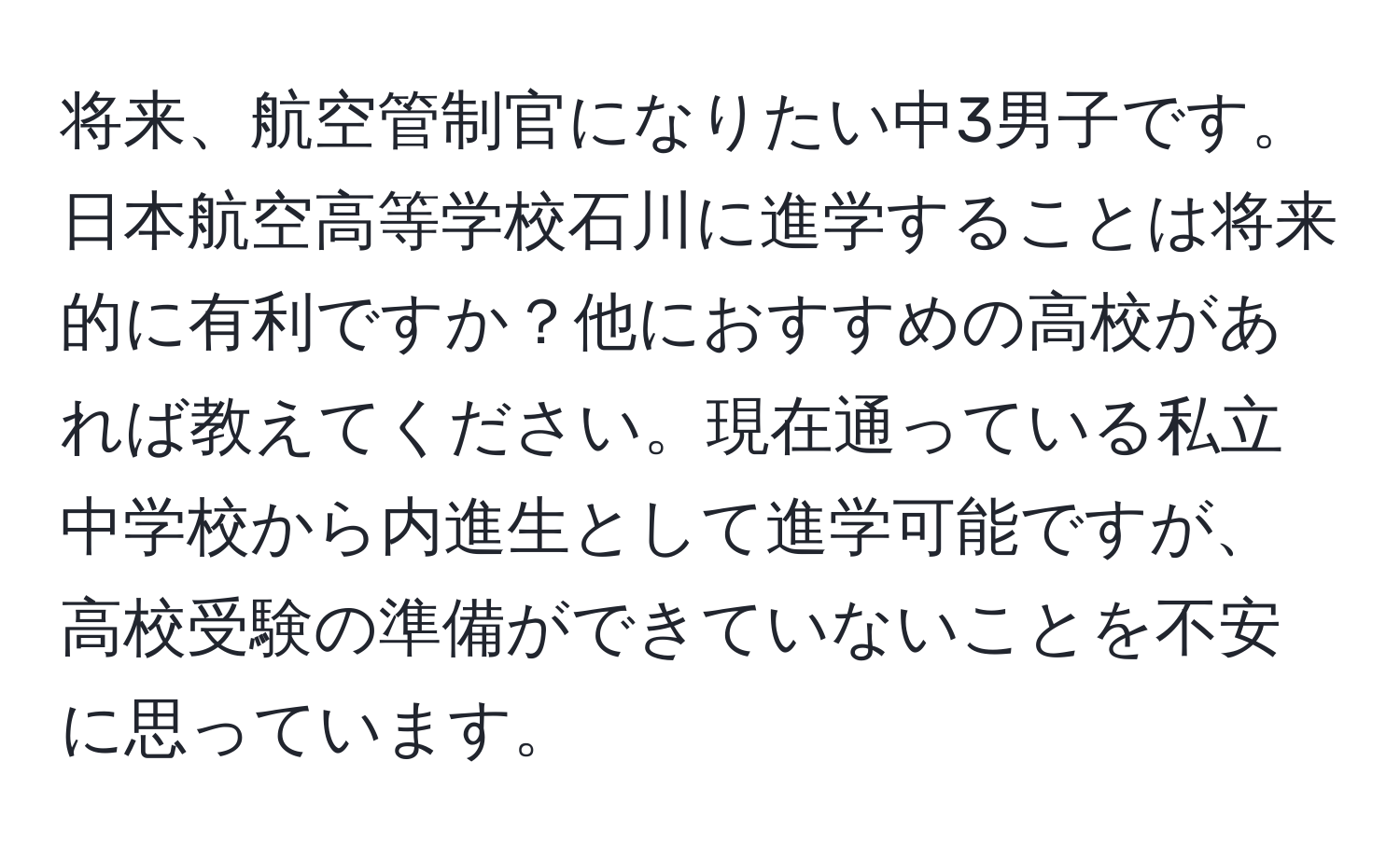 将来、航空管制官になりたい中3男子です。日本航空高等学校石川に進学することは将来的に有利ですか？他におすすめの高校があれば教えてください。現在通っている私立中学校から内進生として進学可能ですが、高校受験の準備ができていないことを不安に思っています。