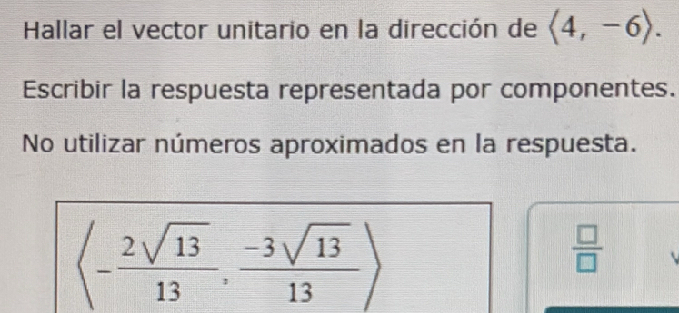 Hallar el vector unitario en la dirección de langle 4,-6rangle. 
Escribir la respuesta representada por componentes. 
No utilizar números aproximados en la respuesta.
langle - 2sqrt(13)/13 , (-3sqrt(13))/13 rangle
 □ /□  