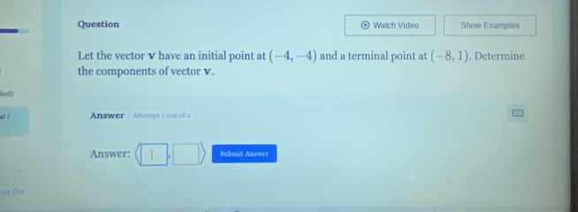 Question Watch Video Show Examples 
Let the vector v have an initial point at (-4,-4) and a terminal point at (-8,1). Determine 
the components of vector v. 
led 
al / Answer Attempt 1 out of 2 
Answer: (□ ,□ ) Submit Answer 
ng Out