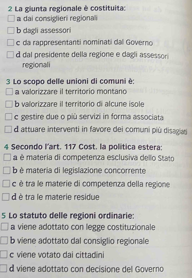 La giunta regionale è costituita:
a dai consiglieri regionali
b dagli assessori
c da rappresentanti nominati dal Governo
d dal presidente della regione e dagli assessori
regionali
3 Lo scopo delle unioni di comuni è:
a valorizzare il territorio montano
b valorizzare il territorio di alcune isole
c gestire due o più servizi in forma associata
d attuare interventi in favore dei comuni più disagiati
4 Secondo l’art. 117 Cost. la politica estera:
a è materia di competenza esclusiva dello Stato
b è materia di legislazione concorrente
c è tra le materie di competenza della regione
d è tra le materie residue
5 Lo statuto delle regioni ordinarie:
a viene adottato con legge costituzionale
b viene adottato dal consiglio regionale
c viene votato dai cittadini
d viene adottato con decisione del Governo