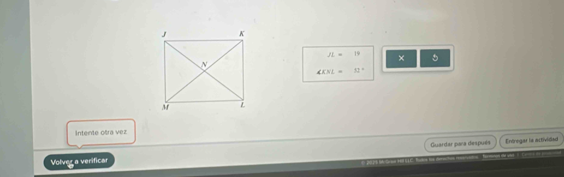 JL=19 × 5
∠ KNL=52°
Intente otra vez 
Guardar para después 
Volver a verificar Entregar la actividad 
* 2025 MrGraw Hüll LLC. Todos lüs den s rest e usd I C