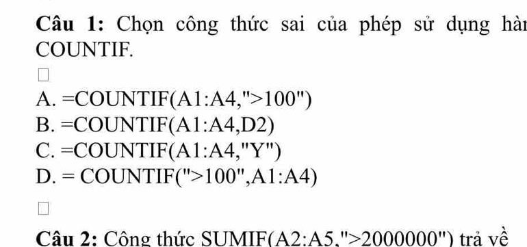 Chọn công thức sai của phép sử dụng hài
COUNTIF.
A. =COUNTIF(A1:A4,''>100'')
B =COUNTIF(A1:A4,D2)
C. =COUNTIF(A1:A4,''Y'')
D. =COUNTIF(''>100'',A1:A4)
_  
Câu 2: Công thức SUMIF F(A2:A5.''>2000000'') trả về