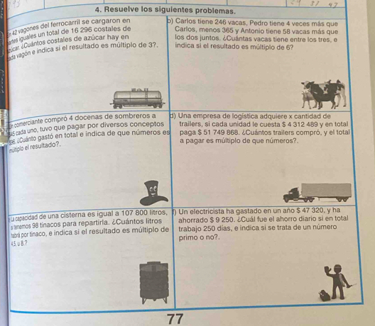 Resuelve los siguientes problemas. 
En 42 vagones del ferrocarril se cargaron en b) Carlos tiene 246 vacas, Pedro tiene 4 veces más que 
rtes iquales un total de 16 296 costales de Carlos, menos 365 y Antonio tiene 58 vacas más que 
nicar ¿Cuántos costales de azúcar hay en los dos juntos. ¿Cuántas vacas tiene entre los tres, e 
asa vagón e indica si el resultado es múltiplo de 3?. iíndica si el resultado es múltiplo de 6
Un comerciante compró 4 docenas de sombreros a d) Una empresa de logística adquiere x cantidad de 
sus cada uno, tuvo que pagar por diversos conceptos trailers, si cada unidad le cuesta $ 4 312 489 y en total 
mútiplo el resultado?. Es ¿ uanto gastó en total e indica de que números es paga $ 51 749 868. ¿Cuántos trailers compró, y el tota 
a pagar es múltiplo de que números? 
u capacidad de una cisterna es igual a 107 800 litros, f) Un electricista ha gastado en un año $ 47 320, y ha 
s lenemos 98 tínacos para repartirla. ¿Cuántos litros ahorrado $ 9 250. ¿Cuál fue el ahorro diario si en total 
tabrá por tínaco, e indica si el resultado es múltiplo de trabajo 250 días, e indica si se trata de un número
45,υ8.? primo o no?.
77