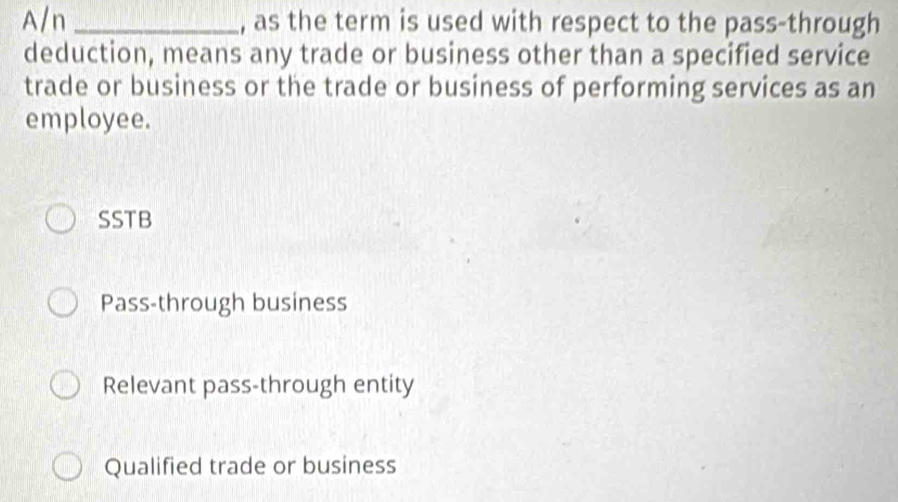 A/n _, as the term is used with respect to the pass-through
deduction, means any trade or business other than a specified service
trade or business or the trade or business of performing services as an
employee.
SSTB
Pass-through business
Relevant pass-through entity
Qualified trade or business