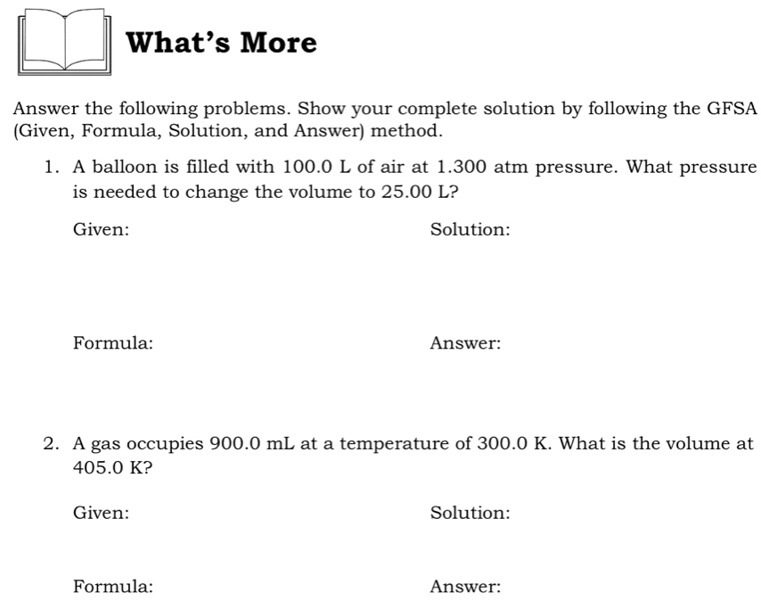 What’s More 
Answer the following problems. Show your complete solution by following the GFSA 
(Given, Formula, Solution, and Answer) method. 
1. A balloon is filled with 100.0 L of air at 1.300 atm pressure. What pressure 
is needed to change the volume to 25.00 L? 
Given: Solution: 
Formula: Answer: 
2. A gas occupies 900.0 mL at a temperature of 300.0 K. What is the volume at
405.0 K? 
Given: Solution: 
Formula: Answer: