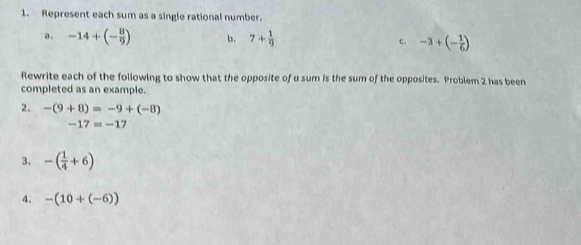 Represent each sum as a single rational number. 
a. -14+(- 8/9 ) b. 7+ 1/9  c. -3+(- 1/6 )
Rewrite each of the following to show that the opposite of a sum is the sum of the opposites. Problem 2 has been 
completed as an example. 
2. -(9+8)=-9+(-8)
-17=-17
3. -( 1/4 +6)
4. -(10+(-6))