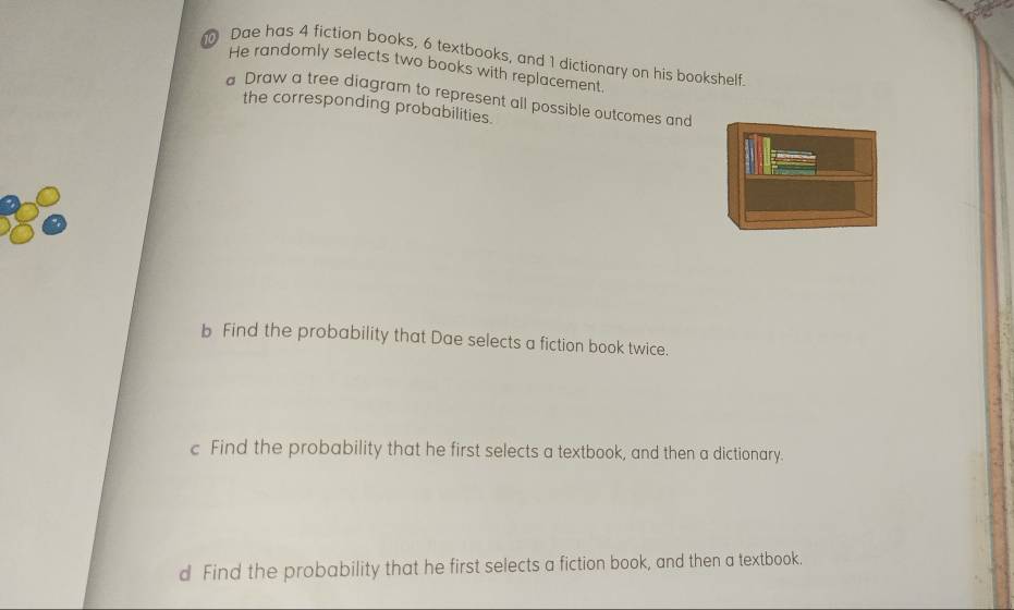 Dae has 4 fiction books, 6 textbooks, and 1 dictionary on his bookshelf. 
He randomly selects two books with replacement 
Draw a tree diagram to represent all possible outcomes and 
the corresponding probabilities. 
b Find the probability that Dae selects a fiction book twice. 
c Find the probability that he first selects a textbook, and then a dictionary. 
d Find the probability that he first selects a fiction book, and then a textbook.