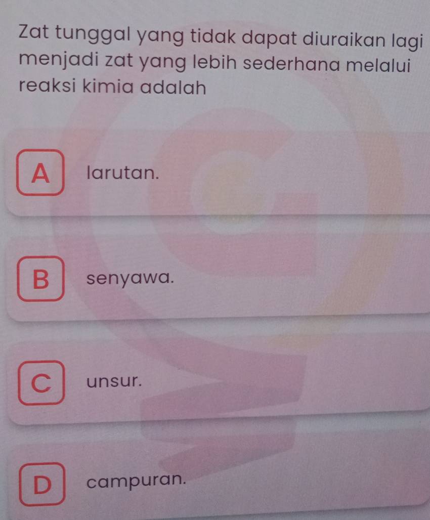 Zat tunggal yang tidak dapat diuraikan lagi
menjadi zat yang lebih sederhana melalui
reaksi kimia adalah
Alarutan.
B senyawa.
C unsur.
D ! campuran.