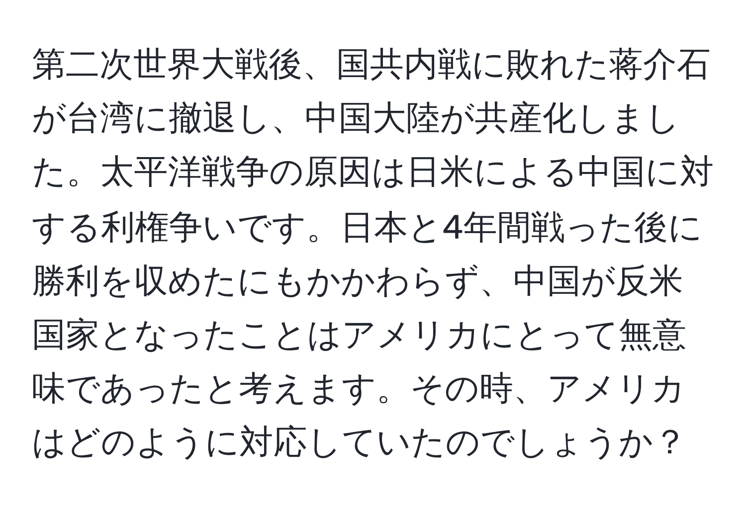 第二次世界大戦後、国共内戦に敗れた蒋介石が台湾に撤退し、中国大陸が共産化しました。太平洋戦争の原因は日米による中国に対する利権争いです。日本と4年間戦った後に勝利を収めたにもかかわらず、中国が反米国家となったことはアメリカにとって無意味であったと考えます。その時、アメリカはどのように対応していたのでしょうか？