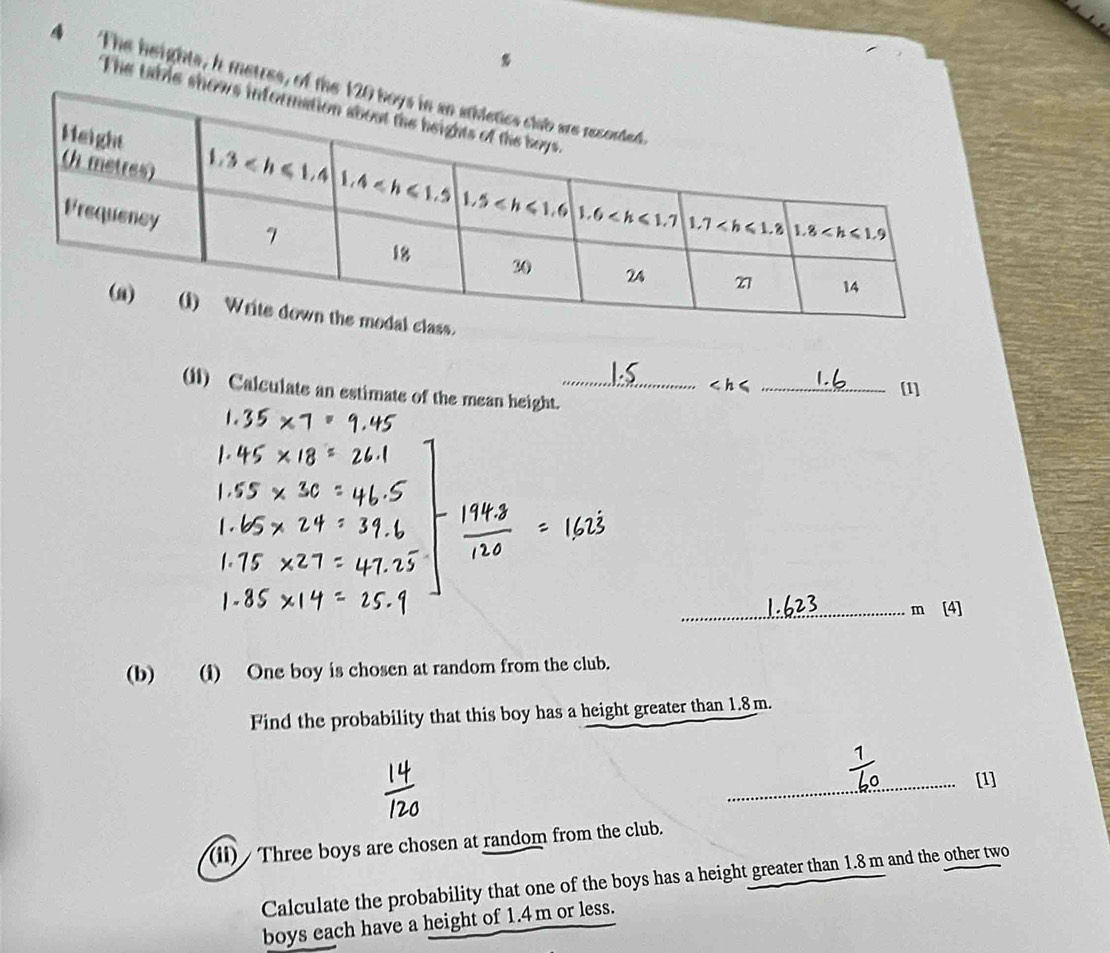 The heights, h metres, of the 
The table show
_[1]
(11) Calculate an estimate of the mean height._
_m [4]
(b) (i) One boy is chosen at random from the club.
Find the probability that this boy has a height greater than 1.8m.
_[1]
(ii) / Three boys are chosen at random from the club.
Calculate the probability that one of the boys has a height greater than 1.8 m and the other two
boys each have a height of 1.4m or less.