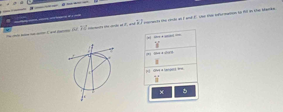 Aaios of aoceento Comros Pertal cngo # Stack Mactucf Legrie 
owenfying corron, sotoons, and fanguits of a ciacle 
The circle bolow has conter C and glametor vector DE.overleftrightarrow FG intersects the circle at B, and overleftrightarrow KJ intersects the circle at I and E. Use this information to fill in the blanks, 
(a) Give a secant line. 
(b) Give a chord. 
(c) Give a tangent line. 
× 5