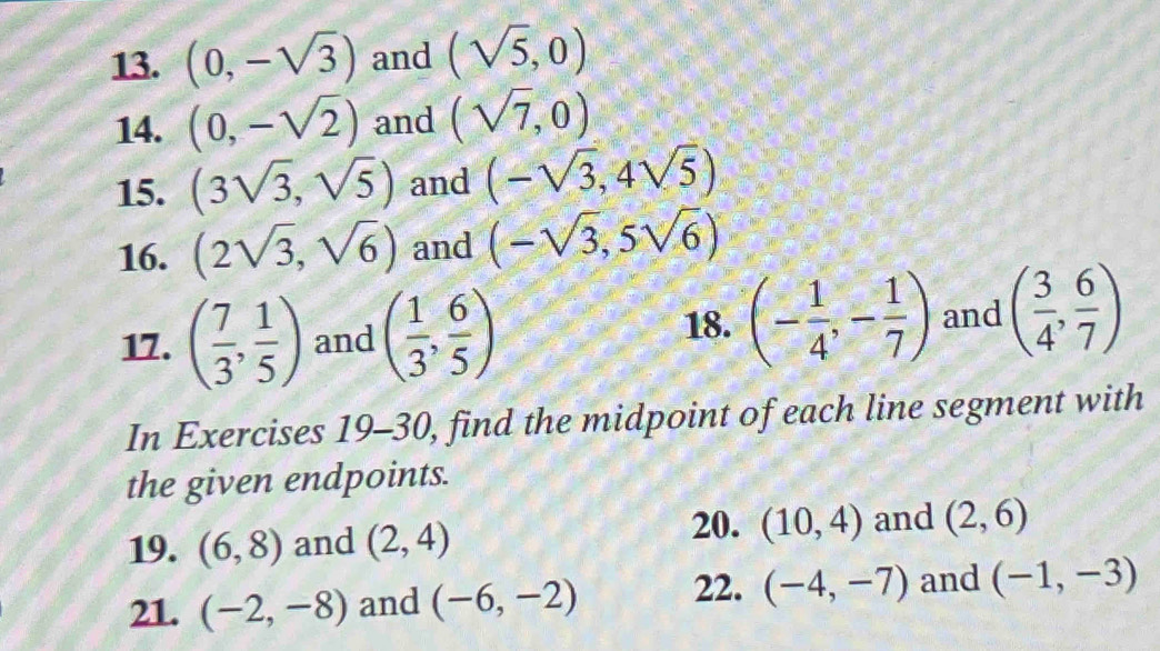 (0,-sqrt(3)) and (sqrt(5),0)
14. (0,-sqrt(2)) and (sqrt(7),0)
15. (3sqrt(3),sqrt(5)) and (-sqrt(3),4sqrt(5))
16. (2sqrt(3),sqrt(6)) and (-sqrt(3),5sqrt(6))
17. ( 7/3 , 1/5 ) and ( 1/3 , 6/5 )
18. (- 1/4 ,- 1/7 ) and ( 3/4 , 6/7 )
In Exercises 19-30, find the midpoint of each line segment with 
the given endpoints. 
20. 
19. (6,8) and (2,4) (10,4) and (2,6)
21. (-2,-8) and (-6,-2) 22. (-4,-7) and (-1,-3)