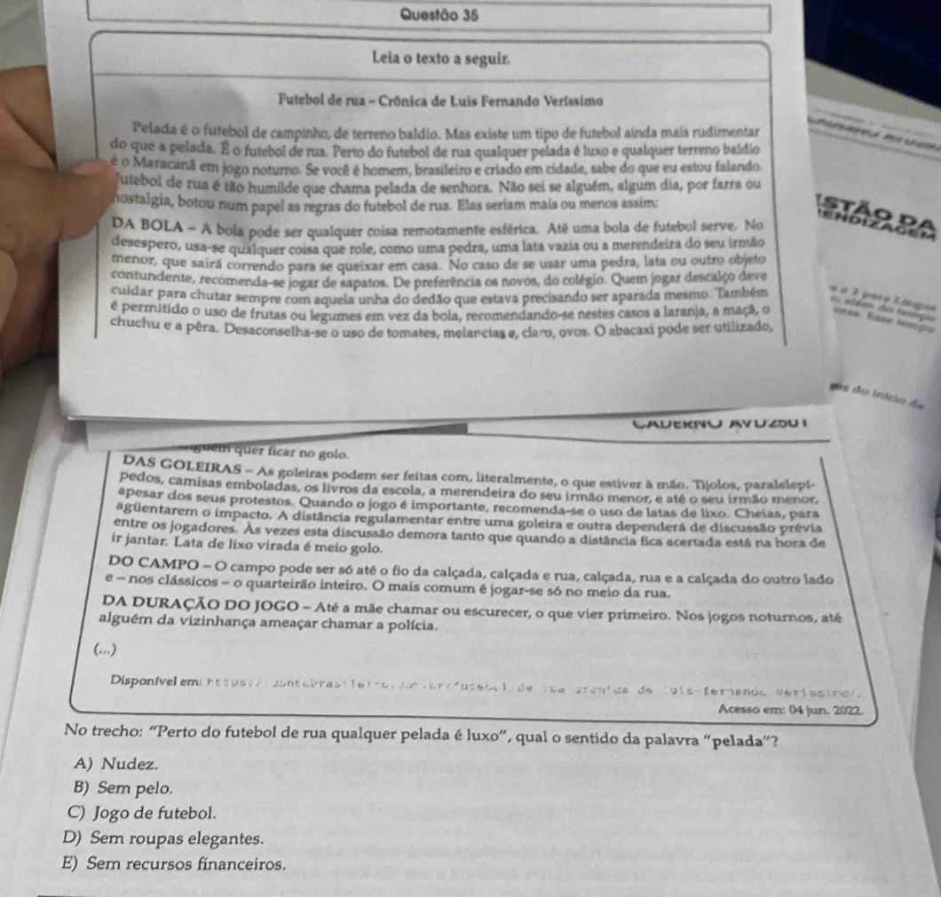 Leia o texto a seguir.
Futebol de rua - Crônica de Luis Fernando Veríssimo
       
Pelada é o futebol de campinho, de terreno baldio. Mas existe um tipo de futebol aínda mais rudimentar
Mh  M t áa
do que a pelada. É o futebol de rua. Perto do futebol de rua qualquer pelada é luxo e qualquer terreno baldio
é o Maracanã em jogo noturo. Se você é homem, brasileiro e criado em cidade, sabe do que eu estou falando
futebol de rua é tão humilde que chama pelada de senhora. Não sei se alguém, algum dia, por farra ou
nostalgia, botou num papel as regras do futebol de rua. Elas seriam maís ou menos assim:
Stão da
DA BOLA - A bola pode ser qualquer coisa remotamente esférica. Até uma bola de futebol serve. No
e ndizac ém
desespero, usa-se qualquer coisa que role, como uma pedra, uma lata vazia ou a merendeira do seu irmão
menor, que sairá correndo para se queixar em casa. No caso de se usar uma pedra, lata ou outro objeto
contundente, recomenda-se jogar de sapatos. De preferência os novos, do colégio. Quem jogar descalço deve
cuidar para chutar sempre com aqueia unha do dedão que estava precisando ser aparada mesmo. Também « × 3 para Klogia
o  a léxes dos tasnçs
é permitido o uso de frutas ou legumes em vez da bola, recomendando-se nestes casos a laranja, a maçã, o uras Eaw tampo
chuchu e a pêra. Desaconselha-se o uso de tomates, melancias e, claro, ovos. O abacaxi pode ser utilizado,
as do início d
CAUEKNU AVUZU I
guem quer ficar no golo.
DAS GOLEIRAS - As goleiras podem ser feitas com, literalmente, o que estiver à mão. Tijolos, paralelepi
pedos, camisas emboladas, os livros da escola, a merendeira do seu irmão menor, e até o seu irmão menor,
apesar dos seus protestos. Quando o jogo é importante, recomenda-se o uso de latas de lixo. Cheias, para
agüentarem o impacto. A distância regulamentar entre uma goleira e outra dependerá de discussão prévia
entre os jogadores. As vezes esta discussão demora tanto que quando a distância fica acertada está na hora de
ir jantar. Lata de lixo virada é meio golo.
DO CAMPO - O campo pode ser só até o fio da calçada, calçada e rua, calçada, rua e a calçada do outro lado
e - nos clássicos - o quarteirão inteiro. O mais comum é jogar-se só no meio da rua.
DA DURAÇÃO DO JOGO - Até a mãe chamar ou escurecer, o que vier primeiro. Nos jogos noturnos, até
alguém da vizinhança ameaçar chamar a polícia.
(...)
Disponívelem:https:/ contobrastleirolion or/fuseiol de rua crenica de luls-fernando verisciro).
Acesso em: 04 jun. 2022.
No trecho: “Perto do futebol de rua qualquer pelada é luxo”, qual o sentido da palavra “pelada”?
A) Nudez.
B) Sem pelo.
C) Jogo de futebol.
D) Sem roupas elegantes.
E) Sem recursos financeiros.