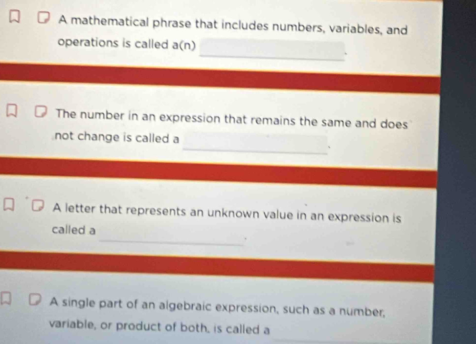 A mathematical phrase that includes numbers, variables, and 
_ 
operations is called a(n) 
The number in an expression that remains the same and does 
_ 
not change is called a 
A letter that represents an unknown value in an expression is 
_ 
called a 
A single part of an algebraic expression, such as a number, 
variable, or product of both, is called a