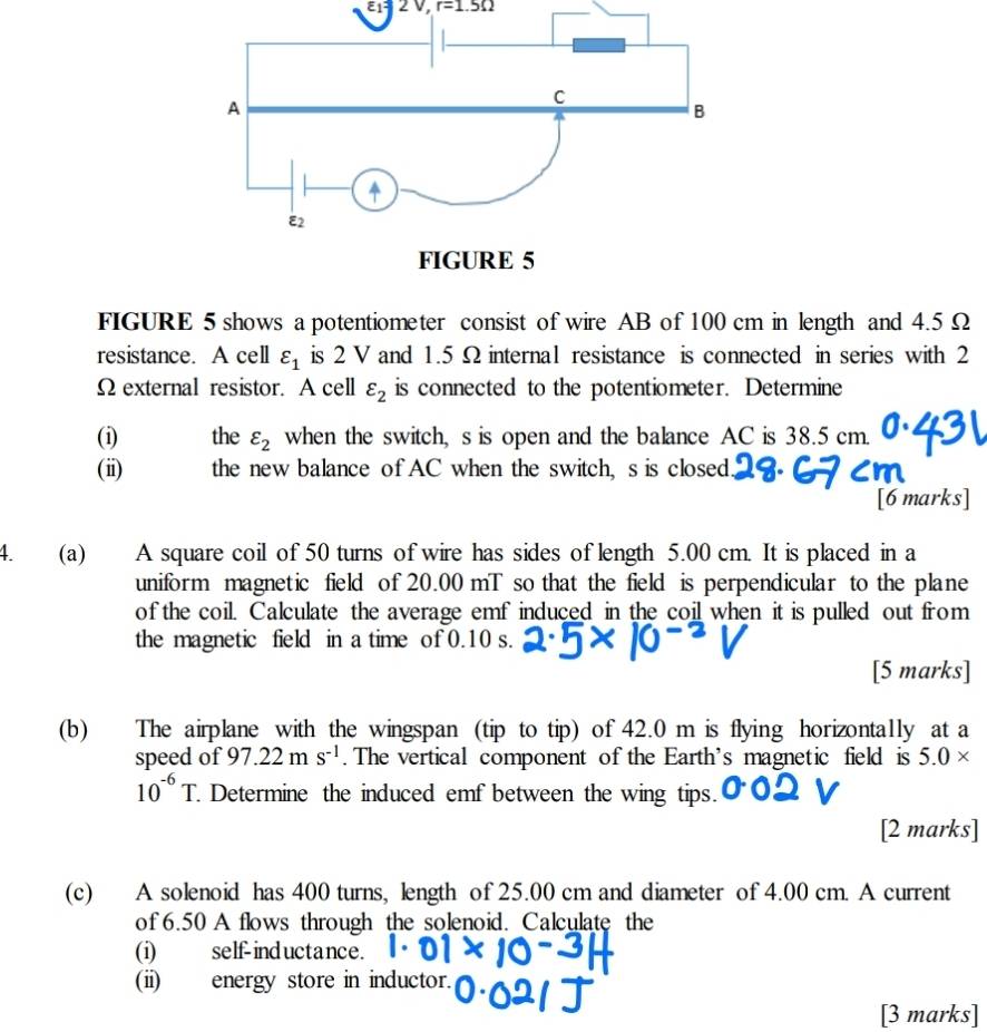 E1 2 0, r=1.5Omega
FIGURE 5 shows a potentiometer consist of wire AB of 100 cm in length and 4.5Ω
resistance. A cell varepsilon _1 is 2 V and 1.5 Ω internal resistance is connected in series with 2
Ω external resistor. A cell varepsilon _2 is connected to the potentiometer. Determine 
(i) the varepsilon _2 when the switch, s is open and the balance AC is 38.5 cm. 
(ii) the new balance of AC when the switch, s is closed 
[6 marks] 
4. (a) A square coil of 50 turns of wire has sides of length 5.00 cm. It is placed in a 
uniform magnetic field of 20.00 mT so that the field is perpendicular to the plane 
of the coil. Calculate the average emf induced in the coil when it is pulled out from 
the magnetic field in a time of 0.10 s. 
[5 marks] 
(b) The airplane with the wingspan (tip to tip) of 42.0 m is flying horizontally at a 
speed of 97.22ms^(-1). The vertical component of the Earth's magnetic field is 5.0*
10^(-6)T. Determine the induced emf between the wing tips. 
[2 marks] 
(c) A solenoid has 400 turns, length of 25.00 cm and diameter of 4.00 cm. A current 
of 6.50 A flows through the solenoid. Calculate the 
(i) self-inductance. 
(ii) energy store in inductor. 
[3 marks]