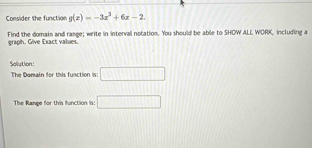 Consider the function g(x)=-3x^3+6x-2. 
Find the domain and range; write in interval notation. You should be able to SHOW ALL WORK, including a 
graph. Give Exact values. 
Solution: 
The Domain for this function is: □ 
The Range for this function is: □