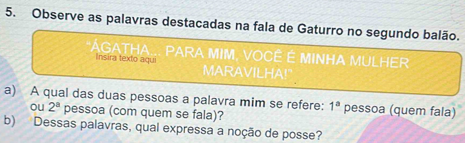 Observe as palavras destacadas na fala de Gaturro no segundo balão. 
* ÁGATHA... PARA MIM, VOCÊ É MINHA MULHER 
Insira texto aqui 
MARAVILHA!" 
a) A qual das duas pessoas a palavra mim se refere: 1^a pessoa (quem fala) 
ou 2^a pessoa (com quem se fala)? 
b) Dessas palavras, qual expressa a noção de posse?