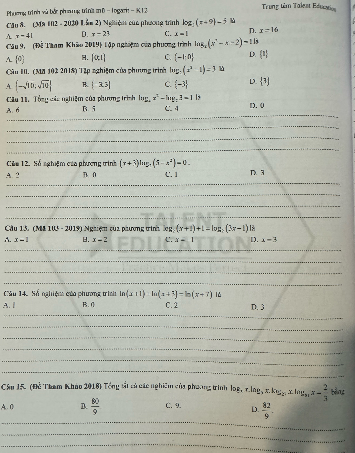 Phương trình và bất phương trình mũ - logarit - K12
Trung tâm Talent Education
Câu 8. (Mã 102 - 2020 Lần 2) Nghiệm của phương trình log _2(x+9)=5 là
A. x=41 B. x=23 C. x=1
D. x=16
Câu 9. (Đề Tham Khảo 2019) Tập nghiệm của phương trình log _2(x^2-x+2)=1 là
A.  0 B.  0;1 C.  -1;0
D.  1
Câu 10. (Mã 102 2018) Tập nghiệm của phương trình log _2(x^2-1)=3 là
A.  -sqrt(10);sqrt(10) B.  -3;3 C.  -3
D.  3
Câu 11. Tổng các nghiệm của phương trình log _4x^2-log _23=1 là
A. 6 B. 5 C. 4
D. 0
_
_
_
_
Câu 12. Số nghiệm của phương trình (x+3)log _2(5-x^2)=0.
_
A. 2 B. 0 C. 1 D. 3
_
_
_
Câu 13. (Mã 103 - 2019) Nghiệm của phương trình log _2(x+1)+1=log _2(3x-1) là
A. x=1 B. x=2 C. x=-1 D. x=3
_
_
_
_
Câu 14. Số nghiệm của phương trình ln (x+1)+ln (x+3)=ln (x+7) là
A. 1 B. 0 C. 2
_
D. 3
_
_
_
_
_
Câu 15. (Đề Tham Khảo 2018) Tổng tất cả các nghiệm của phương trình log _3x.log _9x.log _27x.log _81x= 2/3  bàng
A. 0 B.  80/9 . C. 9.
_
D.  82/9 .
_
_
