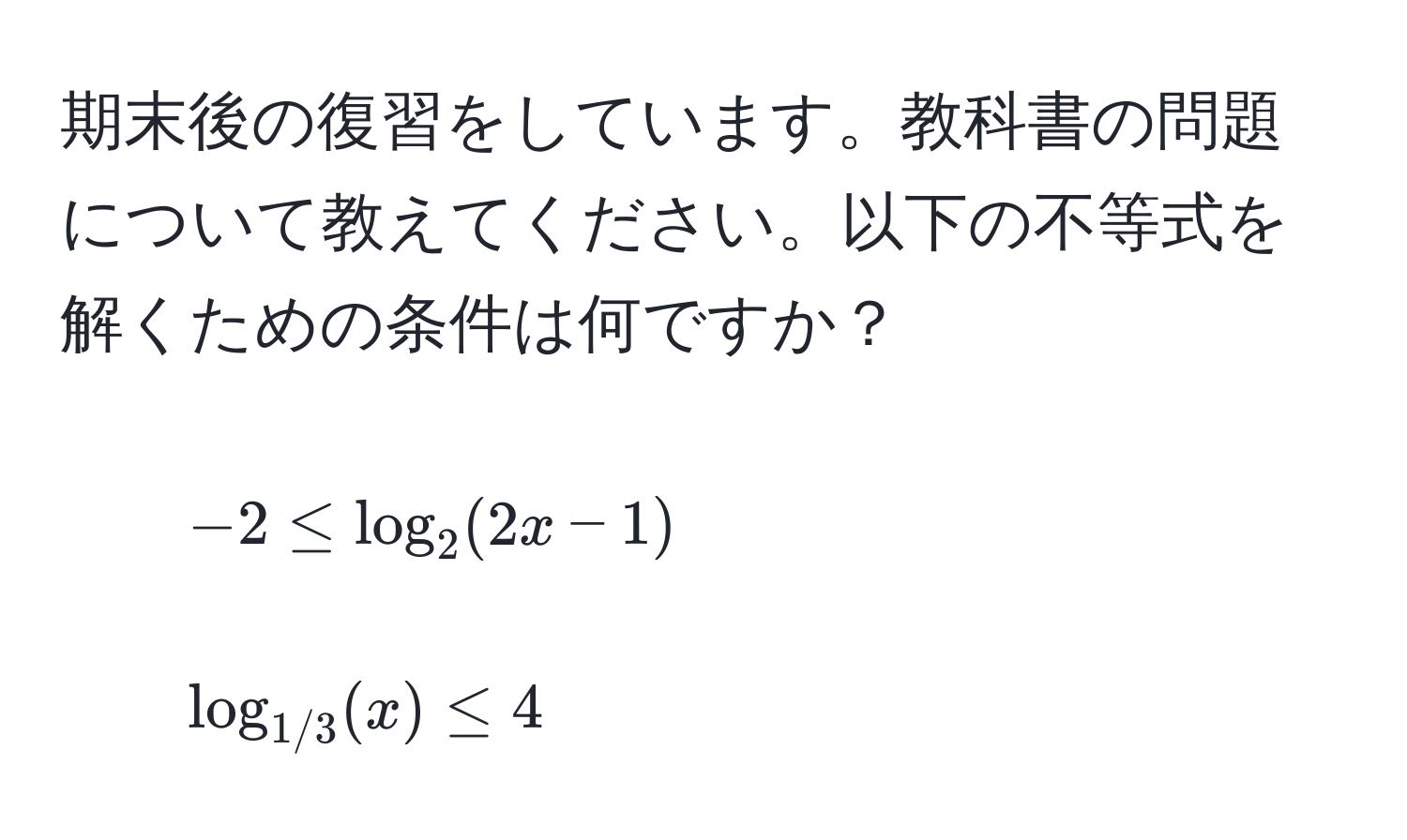 期末後の復習をしています。教科書の問題について教えてください。以下の不等式を解くための条件は何ですか？  
1. $-2 ≤ log_2(2x-1)$  
2. $log_1/3(x) ≤ 4$