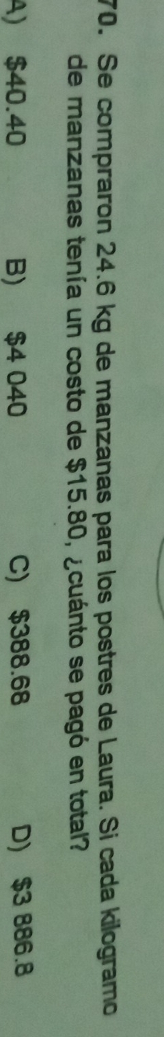 Se compraron 24.6 kg de manzanas para los postres de Laura. Si cada kilogramo
de manzanas tenía un costo de $15.80, ¿cuánto se pagó en total?
A) $40.40 B) $4 040 C) $388.68 D) $3 886.8