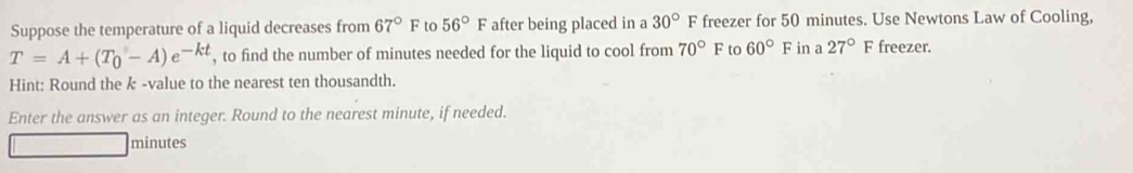 Suppose the temperature of a liquid decreases from 67°F to 56°F after being placed in a 30°F freezer for 50 minutes. Use Newtons Law of Cooling,
T=A+(T_0-A)e^(-kt) , to find the number of minutes needed for the liquid to cool from 70°F to 60°F in a 27°F freezer. 
Hint: Round the k -value to the nearest ten thousandth. 
Enter the answer as an integer. Round to the nearest minute, if needed.
minutes